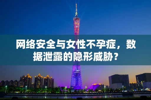 网络安全与女性不孕症，数据泄露的隐形威胁？