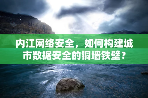 内江网络安全，如何构建城市数据安全的铜墙铁壁？