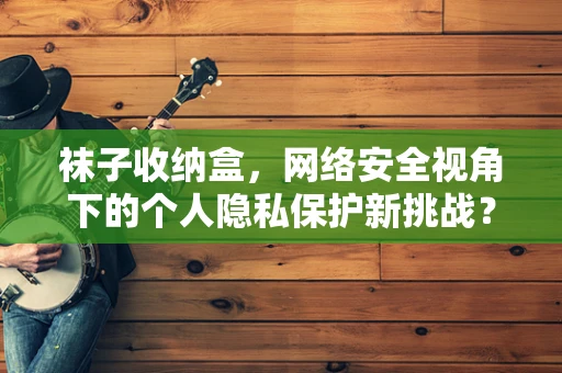 袜子收纳盒，网络安全视角下的个人隐私保护新挑战？
