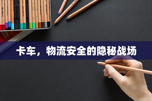 卡车，物流安全的隐秘战场