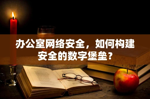 办公室网络安全，如何构建安全的数字堡垒？