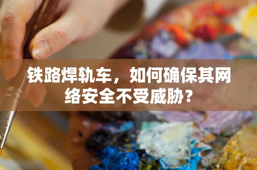 铁路焊轨车，如何确保其网络安全不受威胁？