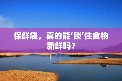 保鲜袋，真的能‘锁’住食物新鲜吗？