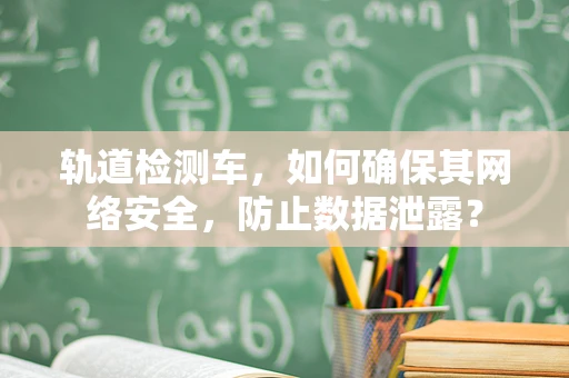 轨道检测车，如何确保其网络安全，防止数据泄露？