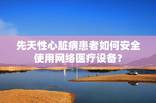 先天性心脏病患者如何安全使用网络医疗设备？
