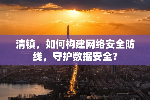 清镇，如何构建网络安全防线，守护数据安全？