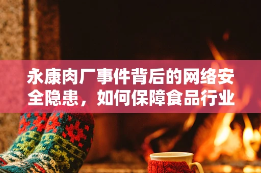 永康肉厂事件背后的网络安全隐患，如何保障食品行业的数据安全？