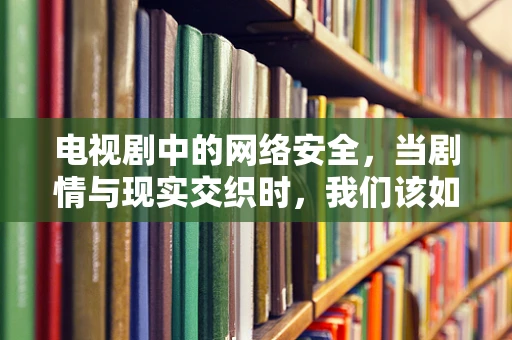 电视剧中的网络安全，当剧情与现实交织时，我们该如何保护自己？