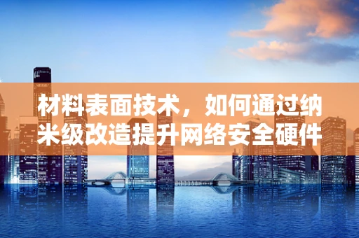 材料表面技术，如何通过纳米级改造提升网络安全硬件的防护力？