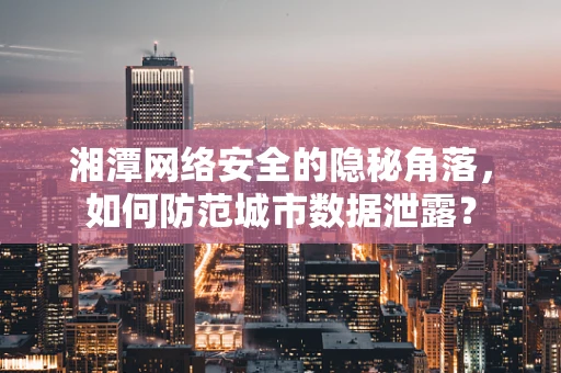湘潭网络安全的隐秘角落，如何防范城市数据泄露？