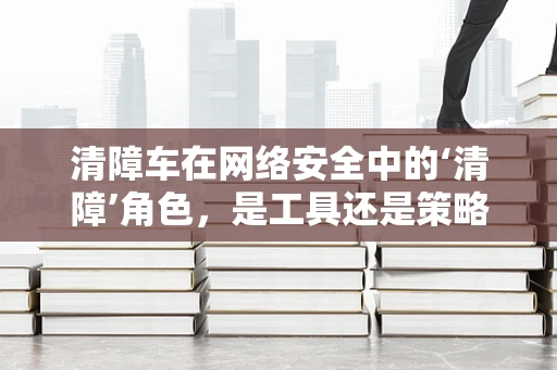 清障车在网络安全中的‘清障’角色，是工具还是策略？