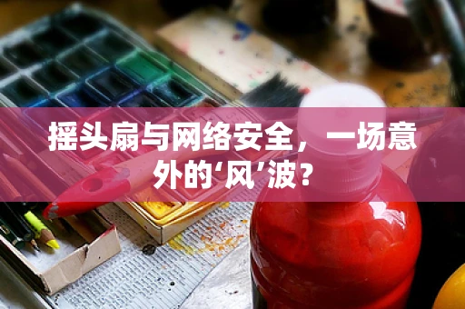 摇头扇与网络安全，一场意外的‘风’波？