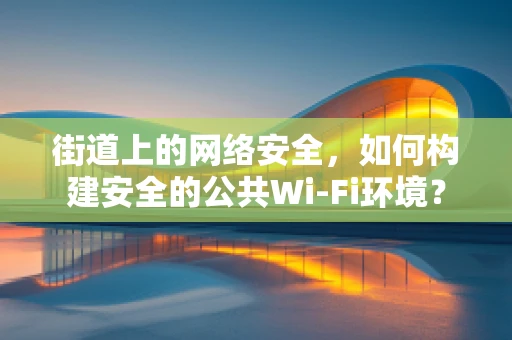 街道上的网络安全，如何构建安全的公共Wi-Fi环境？