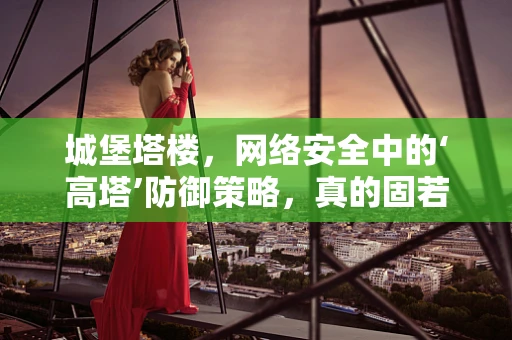 城堡塔楼，网络安全中的‘高塔’防御策略，真的固若金汤吗？