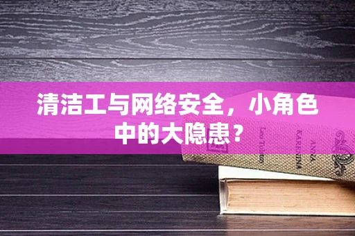 清洁工与网络安全，小角色中的大隐患？