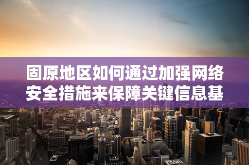 固原地区如何通过加强网络安全措施来保障关键信息基础设施的安全？