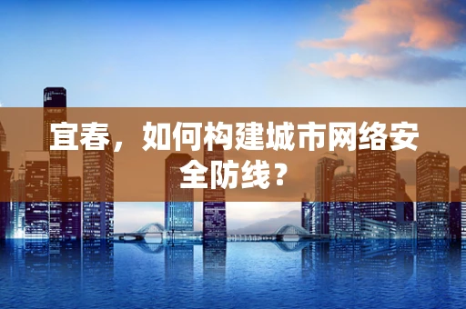 宜春，如何构建城市网络安全防线？