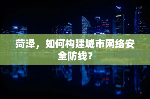 菏泽，如何构建城市网络安全防线？