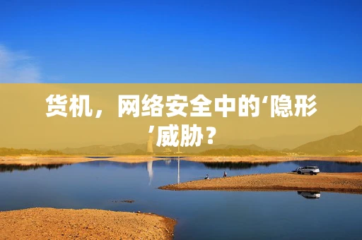 货机，网络安全中的‘隐形’威胁？