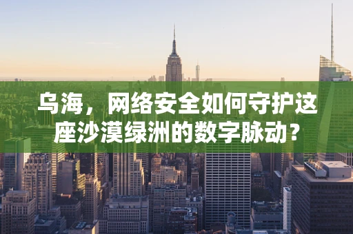 乌海，网络安全如何守护这座沙漠绿洲的数字脉动？