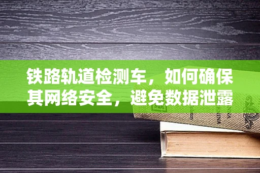 铁路轨道检测车，如何确保其网络安全，避免数据泄露？