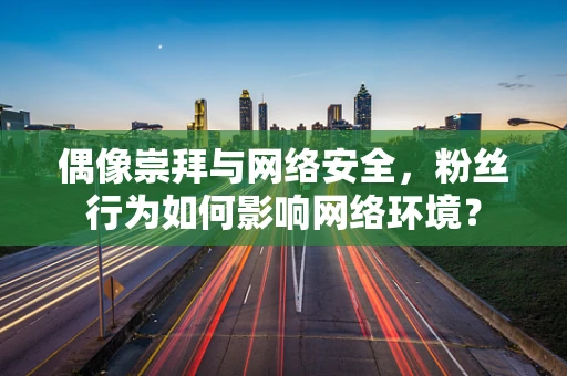 偶像崇拜与网络安全，粉丝行为如何影响网络环境？