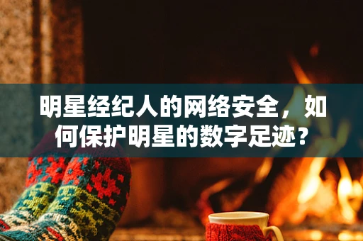 明星经纪人的网络安全，如何保护明星的数字足迹？