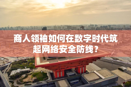 商人领袖如何在数字时代筑起网络安全防线？